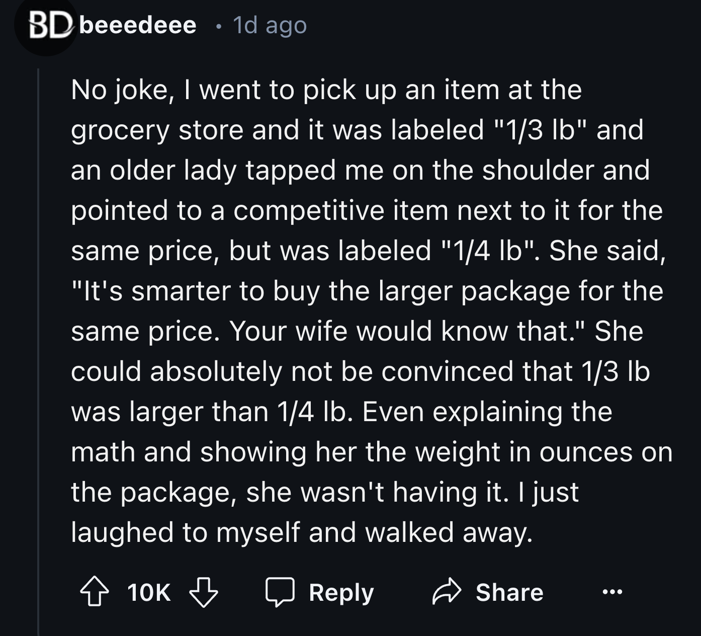 colorfulness - Bd beeedeee 1d ago No joke, I went to pick up an item at the grocery store and it was labeled "13 lb" and an older lady tapped me on the shoulder and pointed to a competitive item next to it for the same price, but was labeled "14 lb". She 